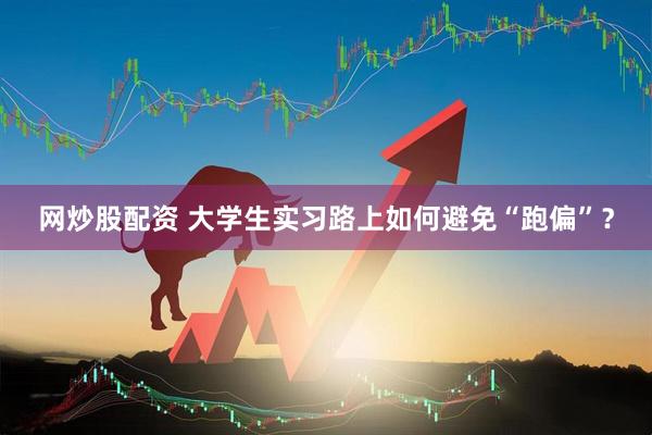網(wǎng)炒股配資 大學(xué)生實(shí)習(xí)路上如何避免“跑偏”？