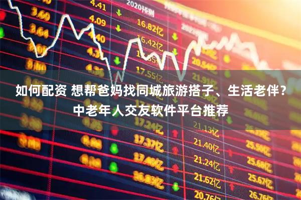 如何配資 想幫爸媽找同城旅游搭子、生活老伴？中老年人交友軟件平臺推薦