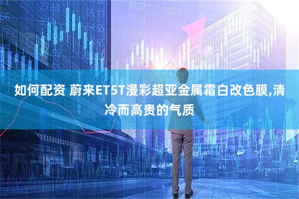 如何配資 蔚來ET5T漫彩超亞金屬霜白改色膜,清冷而高貴的氣質