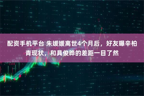 配資手機(jī)平臺(tái) 朱媛媛離世4個(gè)月后，好友曝辛柏青現(xiàn)狀，和具俊曄的差距一目了然
